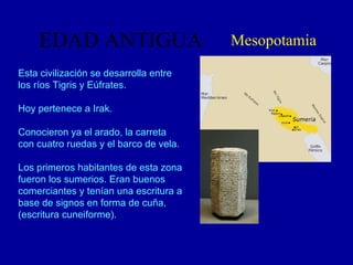 EDAD ANTIGUA Mesopotamia Esta civilización se desarrolla entre los ríos Tigris y Eúfrates. Hoy pertenece a Irak.  Conocieron ya el arado, la carreta con cuatro ruedas y el barco de vela. Los primeros habitantes de esta zona fueron los sumerios. Eran buenos comerciantes y tenían una escritura a base de signos en forma de cuña,(escritura cuneiforme). 