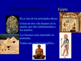 EDAD ANTIGUA Egipto Ra es uno de los principales dioses. Creían en otra vida después de la muerte, por ello embalsamaban a los muertos. Los faraones eran enterrados en pirámides. Tenían una escritura jeroglífica. 