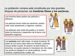 La población romana está constituida por dos grandes
bloques de personas: los hombres libres y los esclavos.

Los hombres libres podían ser patricios o
plebeyos.

Los patricios tenían todos los derechos: podían
votar, tener posesiones y negocios, casarse,…

Los plebeyos eran parte del pueblo y no tenían
todos los derechos y dependían de la tierra o de
pequeños negocios.


Los esclavos eran sólo cosas, no seres humanos. El
poder de sus amos sobre ellos era ilimitado, pudiendo
incluso darles muerte. El esclavo no tiene bienes ni
derechos, no puede casarse ni mezclarse con otra clase.
Los esclavos trabajaron en obras públicas, minas,
canteras, explotaciones rurales, etc
 