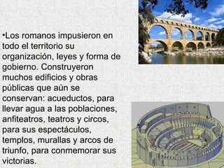•Los romanos impusieron en
todo el territorio su
organización, leyes y forma de
gobierno. Construyeron
muchos edificios y obras
públicas que aún se
conservan: acueductos, para
llevar agua a las poblaciones,
anfiteatros, teatros y circos,
para sus espectáculos,
templos, murallas y arcos de
triunfo, para conmemorar sus
victorias.
 