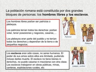 La población romana está constituida por dos grandes
bloques de personas: los hombres libres y los esclavos.

Los hombres libres podían ser patricios o
plebeyos.

Los patricios tenían todos los derechos: podían
votar, tener posesiones y negocios, casarse,…

Los plebeyos eran parte del pueblo y no tenían
todos los derechos y dependían de la tierra o de
pequeños negocios.


Los esclavos eran sólo cosas, no seres humanos. El
poder de sus amos sobre ellos era ilimitado, pudiendo
incluso darles muerte. El esclavo no tiene bienes ni
derechos, no puede casarse ni mezclarse con otra clase.
Los esclavos trabajaron en obras públicas, minas,
canteras, explotaciones rurales, etc
 