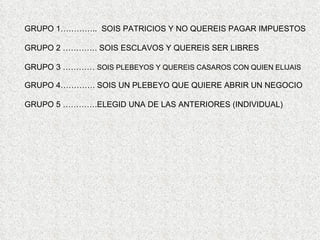 GRUPO 1………….. SOIS PATRICIOS Y NO QUEREIS PAGAR IMPUESTOS

GRUPO 2 …………. SOIS ESCLAVOS Y QUEREIS SER LIBRES

GRUPO 3 ………… SOIS PLEBEYOS Y QUEREIS CASAROS CON QUIEN ELIJAIS

GRUPO 4…………. SOIS UN PLEBEYO QUE QUIERE ABRIR UN NEGOCIO

GRUPO 5 ………….ELEGID UNA DE LAS ANTERIORES (INDIVIDUAL)
 