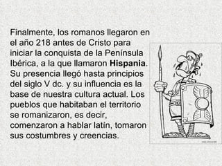 Finalmente, los romanos llegaron en
el año 218 antes de Cristo para
iniciar la conquista de la Península
Ibérica, a la que llamaron Hispania.
Su presencia llegó hasta principios
del siglo V dc. y su influencia es la
base de nuestra cultura actual. Los
pueblos que habitaban el territorio
se romanizaron, es decir,
comenzaron a hablar latín, tomaron
sus costumbres y creencias.
 