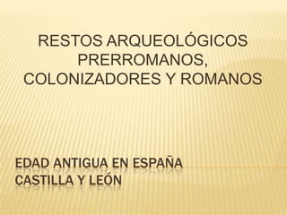 RESTOS ARQUEOLÓGICOS
PRERROMANOS,
COLONIZADORES Y ROMANOS

EDAD ANTIGUA EN ESPAÑA
CASTILLA Y LEÓN

 