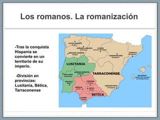 Los romanos. La romanización
-Tras la conquista
Hispania se
convierte en un
territorio de su
imperio.
-División en
provincias:
Lusitania, Bética,
Tarraconense
 