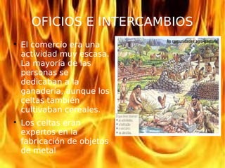 OFICIOS E INTERCAMBIOS

El comercio era una
actividad muy escasa.
La mayoría de las
personas se
dedicaban a la
ganadería, aunque los
celtas también
cultivaban cereales.

Los celtas eran
expertos en la
fabricación de objetos
de metal
 