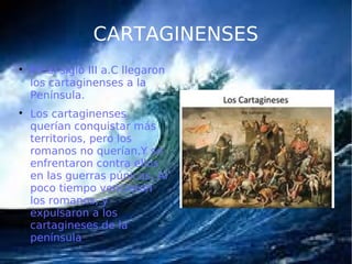 CARTAGINENSES

En el siglo III a.C llegaron
los cartaginenses a la
Península.

Los cartaginenses
querían conquistar más
territorios, pero los
romanos no querían.Y se
enfrentaron contra ellos
en las guerras púnicas. Al
poco tiempo vencieron
los romanos, y
expulsaron a los
cartagineses de la
península
 