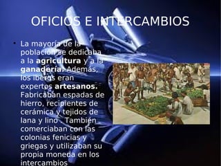 OFICIOS E INTERCAMBIOS

La mayoría de la
población se dedicaba
a la agricultura y a la
ganadería. Además,
los iberos eran
expertos artesanos.
Fabricaban espadas de
hierro, recipientes de
cerámica y tejidos de
lana y lino . También
comerciaban con las
colonias fenicias y
griegas y utilizaban su
propia moneda en los
intercambios
 