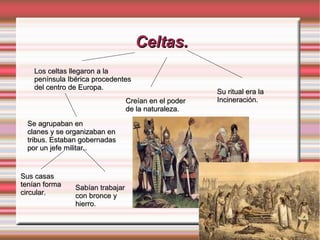 Celtas.Celtas.
Los celtas llegaron a laLos celtas llegaron a la
península Ibérica procedentespenínsula Ibérica procedentes
del centro de Europa.del centro de Europa.
Se agrupaban enSe agrupaban en
clanes y se organizaban enclanes y se organizaban en
tribus. Estaban gobernadastribus. Estaban gobernadas
por un jefe militar..por un jefe militar..
Sus casasSus casas
tenían formatenían forma
circular.circular.
Sabían trabajarSabían trabajar
con bronce ycon bronce y
hierrohierro.
Creían en el poderCreían en el poder
de la naturalezade la naturaleza.
Su ritual era laSu ritual era la
Incineración.Incineración.
 