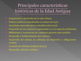  Surgimiento y desarrollo de la vida urbana
 Poderes políticos centralizados en manos de reyes
 Sociedades marcadas por la estratificación social
 Desarrollo de las religiones organizadas ( en su mayoría politeístas)
 Militarismo y ocurrencias de continuas guerras entre pueblos.
 Desarrollo y fortalecimiento del comercio
 Desarrollo del sistema de cobranza de impuestos y obligaciones
sociales.
 Creación de sistemas jurídicos (Leyes)
 Desarrollo cultural y artístico.
 