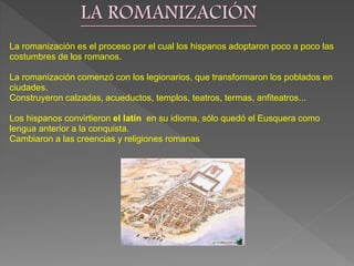 La romanización es el proceso por el cual los hispanos adoptaron poco a poco las
costumbres de los romanos.
La romanización comenzó con los legionarios, que transformaron los poblados en
ciudades.
Construyeron calzadas, acueductos, templos, teatros, termas, anfiteatros...
Los hispanos convirtieron el latín en su idioma, sólo quedó el Eusquera como
lengua anterior a la conquista.
Cambiaron a las creencias y religiones romanas
 