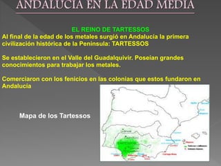 EL REINO DE TARTESSOS
Al final de la edad de los metales surgió en Andalucía la primera
civilización histórica de la Península: TARTESSOS
Se establecieron en el Valle del Guadalquivir. Poseían grandes
conocimientos para trabajar los metales.
Comerciaron con los fenicios en las colonias que estos fundaron en
Andalucía
Mapa de los Tartessos
 