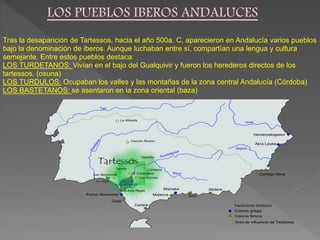 Tras la desaparición de Tartessos, hacia el año 500a. C, aparecieron en Andalucía varios pueblos
bajo la denominación de iberos. Aunque luchaban entre sí, compartían una lengua y cultura
semejante. Entre estos pueblos destaca:
LOS TURDETANOS: Vivían en el bajo del Gualquivir y fueron los herederos directos de los
tartessos. (osuna)
LOS TURDULOS: Ocupaban los valles y las montañas de la zona central Andalucía (Córdoba)
LOS BASTETANOS: se asentaron en la zona oriental (baza)
 