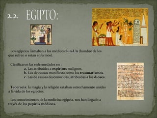 2.2.



- Los egipcios llamaban a los médicos Sun-Un (hombre de los
que sufren o están enfermos).
-

- Clasificaron las enfermedades en :
            a. Las atribuidas a espíritus malignos.
            b. Las de causas manifiesta como los traumatismos.
            c. Las de causas desconocidas, atribuidas a los dioses.

- Teocracia: la magia y la religión estaban estrechamente unidas
  Teocracia
a la vida de los egipcios.

- Los conocimientos de la medicina egipcia, nos han llegado a
través de los papiros médicos.
                      médicos
 