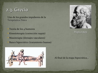 2.3. Grecia
Uno de los grandes impulsores de la
Terapéutica Física


 Teoría de los 4 humores
 Kinesioterapia (corrección raquis)
                                                             Hipócrates

 Masoterapia (drenajes vasculares)
 Banco hipocrático (tratamiento huesos)




                                           Al final de la etapa hipocrática…
 