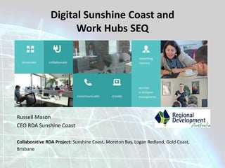 Digital Sunshine Coast and 
Russell Mason 
CEO RDA Sunshine Coast 
Work Hubs SEQ 
Collaborative RDA Project: Sunshine Coast, Moreton Bay, Logan Redland, Gold Coast, 
Brisbane 
 