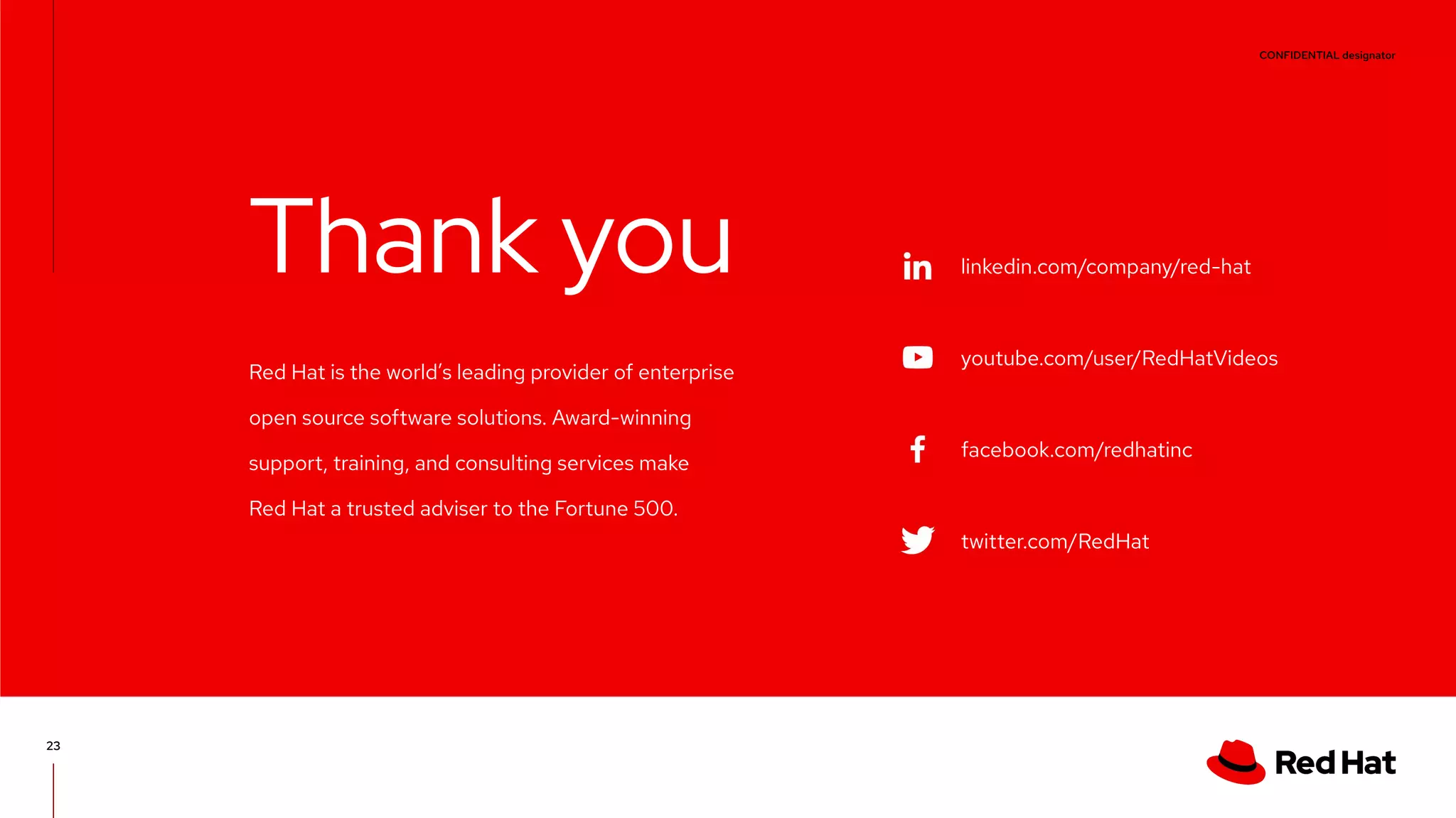CONFIDENTIAL designator V0000000 linkedin.com/company/red-hat youtube.com/user/RedHatVideos facebook.com/redhatinc twitter.com/RedHat Red Hat is the world’s leading provider of enterprise open source software solutions. Award-winning support, training, and consulting services make Red Hat a trusted adviser to the Fortune 500. Thank you 23 