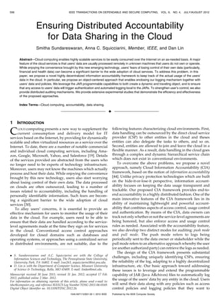 556                                           IEEE TRANSACTIONS ON DEPENDABLE AND SECURE COMPUTING,                           VOL. 9,   NO. 4, JULY/AUGUST 2012




                    Ensuring Distributed Accountability
                      for Data Sharing in the Cloud
                    Smitha Sundareswaran, Anna C. Squicciarini, Member, IEEE, and Dan Lin

       Abstract—Cloud computing enables highly scalable services to be easily consumed over the Internet on an as-needed basis. A major
       feature of the cloud services is that users’ data are usually processed remotely in unknown machines that users do not own or operate.
       While enjoying the convenience brought by this new emerging technology, users’ fears of losing control of their own data (particularly,
       financial and health data) can become a significant barrier to the wide adoption of cloud services. To address this problem, in this
       paper, we propose a novel highly decentralized information accountability framework to keep track of the actual usage of the users’
       data in the cloud. In particular, we propose an object-centered approach that enables enclosing our logging mechanism together with
       users’ data and policies. We leverage the JAR programmable capabilities to both create a dynamic and traveling object, and to ensure
       that any access to users’ data will trigger authentication and automated logging local to the JARs. To strengthen user’s control, we also
       provide distributed auditing mechanisms. We provide extensive experimental studies that demonstrate the efficiency and effectiveness
       of the proposed approaches.

       Index Terms—Cloud computing, accountability, data sharing.

                                                                                 Ç

1     INTRODUCTION

C    LOUD computing presents a new way to supplement the
     current consumption and delivery model for IT
services based on the Internet, by providing for dynamically
                                                                                     following features characterizing cloud environments. First,
                                                                                     data handling can be outsourced by the direct cloud service
                                                                                     provider (CSP) to other entities in the cloud and theses
scalable and often virtualized resources as a service over the                       entities can also delegate the tasks to others, and so on.
Internet. To date, there are a number of notable commercial                          Second, entities are allowed to join and leave the cloud in a
and individual cloud computing services, including Ama-                              flexible manner. As a result, data handling in the cloud goes
zon, Google, Microsoft, Yahoo, and Salesforce [19]. Details                          through a complex and dynamic hierarchical service chain
of the services provided are abstracted from the users who                           which does not exist in conventional environments.
no longer need to be experts of technology infrastructure.                              To overcome the above problems, we propose a novel
Moreover, users may not know the machines which actually                             approach, namely Cloud Information Accountability (CIA)
process and host their data. While enjoying the convenience                          framework, based on the notion of information accountability
brought by this new technology, users also start worrying                            [44]. Unlike privacy protection technologies which are built
about losing control of their own data. The data processed                           on the hide-it-or-lose-it perspective, information account-
on clouds are often outsourced, leading to a number of                               ability focuses on keeping the data usage transparent and
issues related to accountability, including the handling of                          trackable. Our proposed CIA framework provides end-to-
personally identifiable information. Such fears are becom-                           end accountability in a highly distributed fashion. One of the
ing a significant barrier to the wide adoption of cloud                              main innovative features of the CIA framework lies in its
services [30].                                                                       ability of maintaining lightweight and powerful account-
   To allay users’ concerns, it is essential to provide an                           ability that combines aspects of access control, usage control
effective mechanism for users to monitor the usage of their                          and authentication. By means of the CIA, data owners can
data in the cloud. For example, users need to be able to                             track not only whether or not the service-level agreements are
ensure that their data are handled according to the service-                         being honored, but also enforce access and usage control
level agreements made at the time they sign on for services                          rules as needed. Associated with the accountability feature,
in the cloud. Conventional access control approaches                                 we also develop two distinct modes for auditing: push mode
developed for closed domains such as databases and                                   and pull mode. The push mode refers to logs being
operating systems, or approaches using a centralized server                          periodically sent to the data owner or stakeholder while the
in distributed environments, are not suitable, due to the                            pull mode refers to an alternative approach whereby the user
                                                                                     (or another authorized party) can retrieve the logs as needed.
                                                                                        The design of the CIA framework presents substantial
. S. Sundareswaran and A.C. Squicciarini are with the College of
  Information Sciences and Technology, The Pennsylvania State University,
                                                                                     challenges, including uniquely identifying CSPs, ensuring
  University Park, PA 16802. E-mail: {sus263, asquicciarini}@ist.psu.edu.            the reliability of the log, adapting to a highly decentralized
. D. Lin is with the Department of Computer Science, Missouri University             infrastructure, etc. Our basic approach toward addressing
  of Science & Technology, Rolla, MO 65409. E-mail: lindan@mst.edu.                  these issues is to leverage and extend the programmable
Manuscript received 30 June 2011; revised 31 Jan. 2012; accepted 17 Feb.             capability of JAR (Java ARchives) files to automatically log
2012; published online 2 Mar. 2012.                                                  the usage of the users’ data by any entity in the cloud. Users
For information on obtaining reprints of this article, please send e-mail to:
tdsc@computer.org, and reference IEEECS Log Number TDSC-2011-06-0169.                will send their data along with any policies such as access
Digital Object Identifier no. 10.1109/TDSC.2012.26.                                  control policies and logging policies that they want to
                                               1545-5971/12/$31.00 ß 2012 IEEE       Published by the IEEE Computer Society
 