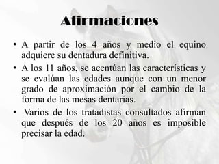 AfirmacionesA partir de los 4 años y medio el equino adquiere su dentadura definitiva.A los 11 años, se acentúan las características y se evalúan las edades aunque con un menor grado de aproximación por el cambio de la forma de las mesas dentarias. Varios de los tratadistas consultados afirman que después de los 20 años es imposible precisar la edad.