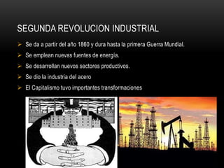 SEGUNDA REVOLUCION INDUSTRIAL
 Se da a partir del año 1860 y dura hasta la primera Guerra Mundial.
 Se emplean nuevas fuentes de energía.
 Se desarrollan nuevos sectores productivos.
 Se dio la industria del acero
 El Capitalismo tuvo importantes transformaciones
 