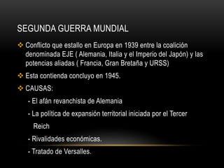 SEGUNDA GUERRA MUNDIAL
 Conflicto que estallo en Europa en 1939 entre la coalición
denominada EJE ( Alemania, Italia y el Imperio del Japón) y las
potencias aliadas ( Francia, Gran Bretaña y URSS)
 Esta contienda concluyo en 1945.
 CAUSAS:
- El afán revanchista de Alemania
- La política de expansión territorial iniciada por el Tercer
Reich
- Rivalidades económicas.
- Tratado de Versalles.
 