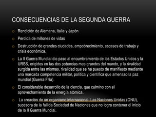 CONSECUENCIAS DE LA SEGUNDA GUERRA
o Rendición de Alemana, Italia y Japón
o Perdida de millones de vidas
o Destrucción de grandes ciudades, empobrecimiento, escases de trabajo y
crisis económica.
o La II Guerra Mundial dio paso al encumbramiento de los Estados Unidos y la
URSS, erigidos en las dos potencias mas grandes del mundo, y la rivalidad
surgida entre las mismas, rivalidad que se ha puesto de manifiesto mediante
una marcada competencia militar, política y científica que amenazo la paz
mundial (Guerra Fría).
o El considerable desarrollo de la ciencia, que culmino con el
aprovechamiento de la energía atómica.
o La creación de un organismo internacional: Las Naciones Unidas (ONU),
sucesora de la fallida Sociedad de Naciones que no logro contener el inicio
de la II Guerra Mundial.
 
