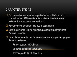 CARACTERISTICAS
 Es uno de los hechos mas importantes en la historia de la
humanidad en 1789 con la autoproclamación de el tercer
estamento como Asamblea Nacional.
 Fue el cambio de el feudalismos al capitalismo
 Este movimiento elimino el sistema absolutista denominado
Antiguo Régimen.
 La sociedad en esta revolución estaba formada por tres grupos
llamados estados
- Primer estado la IGLESIA
- Segundo estado la NOBLEZA
- Tercer estado la POBLACION
 