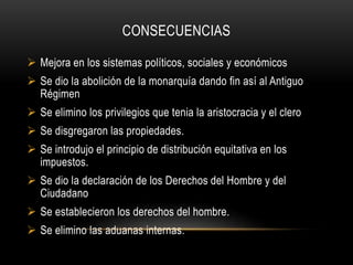 CONSECUENCIAS
 Mejora en los sistemas políticos, sociales y económicos
 Se dio la abolición de la monarquía dando fin así al Antiguo
Régimen
 Se elimino los privilegios que tenia la aristocracia y el clero
 Se disgregaron las propiedades.
 Se introdujo el principio de distribución equitativa en los
impuestos.
 Se dio la declaración de los Derechos del Hombre y del
Ciudadano
 Se establecieron los derechos del hombre.
 Se elimino las aduanas internas.
 