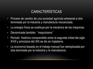 CARACTERÍSTICAS
• Proceso de cambio de una sociedad agrícola-artesanal a otra
dominada por la industria y manufactura mecanizada.
• La energía física se sustituye por la mecánica de las maquinas.
• Denominada también ´´maquinismo´´
• Periodo histórico comprendido entre la segunda mitad del siglo
XVIII y principios del XIX se dio en Inglaterra.
• La economía basada en el trabajo manual fue reemplazada por
otra dominada por la industria y la manufactura.
 