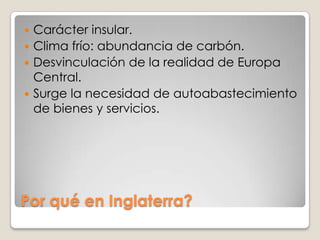  Carácter insular.
 Clima frío: abundancia de carbón.
 Desvinculación de la realidad de Europa
  Central.
 Surge la necesidad de autoabastecimiento
  de bienes y servicios.




Por qué en Inglaterra?
 