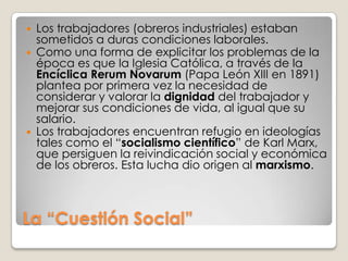    Los trabajadores (obreros industriales) estaban
    sometidos a duras condiciones laborales.
   Como una forma de explicitar los problemas de la
    época es que la Iglesia Católica, a través de la
    Encíclica Rerum Novarum (Papa León XIII en 1891)
    plantea por primera vez la necesidad de
    considerar y valorar la dignidad del trabajador y
    mejorar sus condiciones de vida, al igual que su
    salario.
   Los trabajadores encuentran refugio en ideologías
    tales como el “socialismo científico” de Karl Marx,
    que persiguen la reivindicación social y económica
    de los obreros. Esta lucha dio origen al marxismo.



La “Cuestión Social”
 
