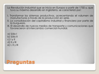 La Revolución Industrial que se inicia en Europa a partir de 1750 y, que
  tuvo su máximo desarrollo en Inglaterra, se caracterizó por:

I. Transformar los sistemas productivos, acrecentando el volumen de
     manufacturas a través de la producción en serie.
II. La consolidación del capitalismo industrial y financiero por parte de
     la burguesía.
III. El desarrollo de nuevos medios de transporte y comunicaciones que
     favorecieron al intercambio comercial mundial.

a) Sólo I
b) Sólo II
c) I y II
d) II y III
e) I, II y III




Preguntas
 
