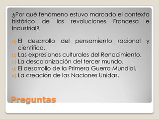 ¿Por qué fenómeno estuvo marcado el contexto
histórico de las revoluciones Francesa e
Industrial?

a) El  desarrollo del pensamiento racional y
   científico.
b) Las expresiones culturales del Renacimiento.
c) La descolonización del tercer mundo.
d) El desarrollo de la Primera Guerra Mundial.
e) La creación de las Naciones Unidas.




Preguntas
 