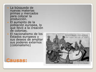  La búsqueda de
  nuevas materias
  primas y mercados
  para colocar la
  producción.
 El aumento de la
  población europea, lo
  que llevó a la creación
  de colonias.
 El nacionalismo de los
  Estados europeos y
  sus deseos de ampliar
  sus poderes externos
  (colonialismo)




Causas:
 