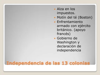    Alza en los
                      impuestos.
                     Motín del té (Boston)
                     Enfrentamiento
                      armado con ejército
                      británico. (apoyo
                      francés)
                     Gobierno de
                      Washington y
                      declaración de
                      independencia


Independencia de las 13 colonias
 