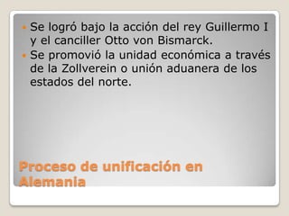  Se logró bajo la acción del rey Guillermo I
  y el canciller Otto von Bismarck.
 Se promovió la unidad económica a través
  de la Zollverein o unión aduanera de los
  estados del norte.




Proceso de unificación en
Alemania
 