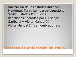  Unificación de los estados italianos:
  Piamonte, Turín, Lombardo-Veneciano,
  Sicilia, Estados Pontificios.
 Rebeliones lideradas por Giuseppe
  Garibaldi y Víctor Manuel II.
 Víctor Manuel II fue nombrado rey.




Proceso de unificación en Italia
 