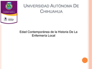 UNIVERSIDAD AUTÓNOMA DE 
CHIHUAHUA 
Edad Contemporánea de la Historia De La 
Enfermería Local 
 