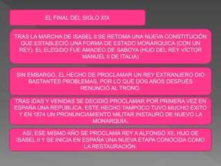 EL FINAL DEL SIGLO XIX
TRAS LA MARCHA DE ISABEL II SE RETOMA UNA NUEVA CONSTITUCIÓN
QUE ESTABLECIÓ UNA FORMA DE ESTADO MONÁRQUICA (CON UN
REY). EL ELEGIDO FUE AMADEO DE SABOYA (HIJO DEL REY VÍCTOR
MANUEL II DE ITALIA)
SIN EMBARGO, EL HECHO DE PROCLAMAR UN REY EXTRANJERO DIO
BASTANTES PROBLEMAS, POR LO QUE DOS AÑOS DESPUÉS
RENUNCIÓ AL TRONO.
TRAS IDAS Y VENIDAS SE DECIDIÓ PROCLAMAR POR PRIMERA VEZ EN
ESPAÑA UNA REPÚBLICA. ESTE HECHO TAMPOCO TUVO MUCHO ÉXITO
Y EN 1874 UN PRONUNCIAMIENTO MILITAR INSTAURÓ DE NUEVO LA
MONARQUÍA.
ASÍ, ESE MISMO AÑO SE PROCLAMA REY A ALFONSO XII, HIJO DE
ISABEL II Y SE INICIA EN ESPAÑA UNA NUEVA ETAPA CONOCIDA COMO
LA RESTAURACIÓN.
 
