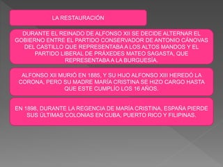 LA RESTAURACIÓN
DURANTE EL REINADO DE ALFONSO XII SE DECIDE ALTERNAR EL
GOBIERNO ENTRE EL PARTIDO CONSERVADOR DE ANTONIO CÁNOVAS
DEL CASTILLO QUE REPRESENTABA A LOS ALTOS MANDOS Y EL
PARTIDO LIBERAL DE PRÁXEDES MATEO SAGASTA, QUE
REPRESENTABA A LA BURGUESÍA.
ALFONSO XII MURIÓ EN 1885, Y SU HIJO ALFONSO XIII HEREDÓ LA
CORONA, PERO SU MADRE MARÍA CRISTINA SE HIZO CARGO HASTA
QUE ESTE CUMPLÍO LOS 16 AÑOS.
EN 1898, DURANTE LA REGENCIA DE MARÍA CRISTINA, ESPAÑA PIERDE
SUS ÚLTIMAS COLONIAS EN CUBA, PUERTO RICO Y FILIPINAS.
 