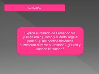 ACTIVIDAD
Explica el reinado de Fernando VII.
¿Quién era? ¿Cómo y cuándo llega al
poder? ¿Qué hechos históricos
sucedieron durante su reinado? ¿Quién y
cuándo le sucede?
 