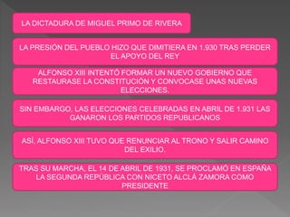 LA DICTADURA DE MIGUEL PRIMO DE RIVERA
LA PRESIÓN DEL PUEBLO HIZO QUE DIMITIERA EN 1.930 TRAS PERDER
EL APOYO DEL REY
ALFONSO XIII INTENTÓ FORMAR UN NUEVO GOBIERNO QUE
RESTAURASE LA CONSTITUCIÓN Y CONVOCASE UNAS NUEVAS
ELECCIONES.
SIN EMBARGO, LAS ELECCIONES CELEBRADAS EN ABRIL DE 1.931 LAS
GANARON LOS PARTIDOS REPUBLICANOS
ASÍ, ALFONSO XIII TUVO QUE RENUNCIAR AL TRONO Y SALIR CAMINO
DEL EXILIO.
TRAS SU MARCHA, EL 14 DE ABRIL DE 1931, SE PROCLAMÓ EN ESPAÑA
LA SEGUNDA REPÚBLICA CON NICETO ALCLÁ ZAMORA COMO
PRESIDENTE
 