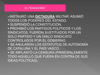 EL FRANQUISMO
 INSTAURÓ UNA DICTADURA MILITAR: ASUMIÓ
TODOS LOS PODERES DEL ESTADO.
 SUSPENDIÓ LA CONSTITUCIÓN.
 PROHIBIÓ LOS PARTIDOS POLÍTICOS Y LOS
SINDICATOS. FUERON SUSTITUIDOS POR UN
SOLO PARTIDO Y UN ÚNICO SINDICATO
CONTROLADOS POR EL GOBIERNO.
 SE ANULARON LOS ESTATUTOS DE AUTONOMÍA
DE CATALUÑA Y EL PAÍS VASCO.
 SE IMPLANTÓ LA CENSURA (PRINCIPALEMENTE
TODO AQUELLO QUE FUERA EN CONTRA DE SUS
IDEAS POLÍTICAS).
 