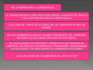 DE LA TRANSICIÓN A LA DEMOCRACIA
LA TRANSICIÓN ES EL PASO PAULATINO DESDE LA MUERTE DE FRANCO
Y DE LA DICTADURA HASTA LA DEMOCRACIA.
JUAN CARLOS I, NIETO DE ALFONSO XIII, SE CONVIERTE EN REY DE
ESPAÑA.
EN 1976 NOMBRARÁ A ADOLFO SUÁREZ PRESIDENTE DEL GOBIERNO
INICIANDO ASÍ UN LARGO PROCESO DE REFORMAS.
SE LEGALIZARÁN LOS PARTIDOS Y SINDICATOS, SE PONDRÁN EN
LIBERTAD LOS PRESOS CONTRARIOS AL FRANQUISMO, REGRESARÁN
LOS EXILIADOS Y SE REALIZARÁN LAS PRIMERAS ELECCIONES
LAS ELECCIONES SE CELEBRARON EN JUNIO DE 1977
 