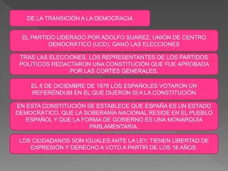DE LA TRANSICIÓN A LA DEMOCRACIA
EL PARTIDO LIDERADO POR ADOLFO SUAREZ: UNIÓN DE CENTRO
DEMOCRÁTICO (UCD), GANÓ LAS ELECCIONES
TRAS LAS ELECCIONES, LOS REPRESENTANTES DE LOS PARTIDOS
POLÍTICOS REDACTARON UNA CONSTITUCIÓN QUE FUE APROBADA
POR LAS CORTES GENERALES.
EL 6 DE DICIEMBRE DE 1978 LOS ESPAÑOLES VOTARON UN
REFERÉNDUM EN EL QUE DIJERON SÍ A LA CONSTITUCIÓN
EN ESTA CONSTITUCIÓN SE ESTABLECE QUE ESPAÑA ES UN ESTADO
DEMOCRÁTICO, QUE LA SOBERANÍA NACIONAL RESIDE EN EL PUEBLO
ESPAÑOL Y QUE LA FORMA DE GOBIERNO ES UNA MONARQUÍA
PARLAMENTARIA.
LOS CIUDADANOS SON IGUALES ANTE LA LEY. TIENEN LIBERTAD DE
EXPRESIÓN Y DERECHO A VOTO A PARTIR DE LOS 18 AÑOS.
 