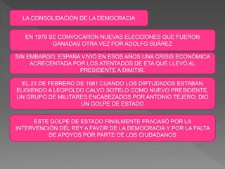 LA CONSOLIDACIÓN DE LA DEMOCRACIA
EN 1979 SE CONVOCARON NUEVAS ELECCIONES QUE FUERON
GANADAS OTRA VEZ POR ADOLFO SUÁREZ
SIN EMBARGO, ESPAÑA VIVIÓ EN ESOS AÑOS UNA CRISIS ECONÓMICA
ACRECENTADA POR LOS ATENTADOS DE ETA QUE LLEVÓ AL
PRESIDENTE A DIMITIR.
EL 23 DE FEBRERO DE 1981 CUANDO LOS DIPTUDADOS ESTABAN
ELIGIENDO A LEOPOLDO CALVO SOTELO COMO NUEVO PRESIDENTE,
UN GRUPO DE MILITARES ENCABEZADOS POR ANTONIO TEJERO, DIO
UN GOLPE DE ESTADO
ESTE GOLPE DE ESTADO FINALMENTE FRACASÓ POR LA
INTERVENCIÓN DEL REY A FAVOR DE LA DEMOCRACIA Y POR LA FALTA
DE APOYOS POR PARTE DE LOS CIUDADANOS
 