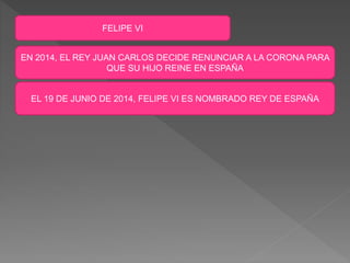 FELIPE VI
EN 2014, EL REY JUAN CARLOS DECIDE RENUNCIAR A LA CORONA PARA
QUE SU HIJO REINE EN ESPAÑA
EL 19 DE JUNIO DE 2014, FELIPE VI ES NOMBRADO REY DE ESPAÑA
 