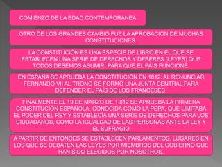 COMIENZO DE LA EDAD CONTEMPORÁNEA
OTRO DE LOS GRANDES CAMBIO FUE LA APROBACIÓN DE MUCHAS
CONSTITUCIONES.
LA CONSTITUCIÓN ES UNA ESPECIE DE LIBRO EN EL QUE SE
ESTABLECEN UNA SERIE DE DERECHOS Y DEBERES (LEYES) QUE
TODOS DEBEMOS ASUMIR, PARA QUE EL PAÍS FUNCIONE.
EN ESPAÑA SE APRUEBA LA CONSTITUCIÓN EN 1812. AL RENUNCIAR
FERNANDO VII AL TRONO SE FORMÓ UNA JUNTA CENTRAL PARA
DEFENDER EL PAÍS DE LOS FRANCESES.
FINALMENTE EL 19 DE MARZO DE 1.812 SE APRUEBA LA PRIMERA
CONSTITUCIÓN ESPAÑOLA, CONOCIDA COMO LA PEPA, QUE LIMITABA
EL PODER DEL REY Y ESTABLECÍA UNA SERIE DE DERECHOS PARA LOS
CIUDADANOS, COMO LA IGUALDAD DE LAS PERSONAS ANTE LA LEY Y
EL SUFRAGIO
A PARTIR DE ENTONCES SE ESTABLECEN PARLAMENTOS. LUGARES EN
LOS QUE SE DEBATEN LAS LEYES POR MIEMBROS DEL GOBIERNO QUE
HAN SIDO ELEGIDOS POR NOSOTROS.
 