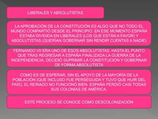 LIBERALES Y ABSOLUTISTAS
LA APROBACIÓN DE LA CONSTITUCIÓN ES ALGO QUE NO TODO EL
MUNDO COMPARTIÓ DESDE EL PRINCIPIO. EN ESE MOMENTO ESPAÑA
ESTABA DIVIDIDA EN LIBERALES (LOS QUE ESTÁN A FAVOR) Y
ABSOLUTISTAS (QUERÍAN GOBERNAR SIN RENDIR CUENTAS A NADIE)
FERNANDO VII ERA UNO DE ESOS ABSOLUTISTAS, HASTA EL PUNTO
QUE TRAS REGRESAR A ESPAÑA FINALIZADA LA GUERRA DE LA
INDEPENDENCIA, DECIDIÓ SUPRIMIR LA CONSTITUCIÓN Y GOBERNAR
DE FORMA ABSOLUTISTA
COMO ES DE ESPERAR, SIN EL APOYO DE LA MAYORÍA DE LA
POBLACIÓN (QUE INCLUSO FUE PERSEGUIDA Y TUVO QUE HUIR DEL
PAÍS), EL REINADO NO FUNCIONÓ BIEN. ESPAÑA PERDIÓ CASI TODAS
SUS COLONIAS DE AMÉRICA.
ESTE PROCESO SE CONOCE COMO DESCOLONIZACIÓN
 