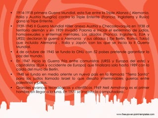 1914-1918 primera Guerra Mundial, esta fue entre la Triple Alianza ( Alemania, Italia y Austria Hungría) contra la Triple Entente (Francia, Inglaterra y Rusia) gana la Tripe Entente.  1939-1945 II Guerra Mundial Hitler anexo Austria y Checoslovaquia en 1938 al territorio alemán y en 1939 invadió Polonia e iniciar el exterminio de judíos, homosexuales y enfermos mentales. Los aliados (Francia, Inglaterra, EUA y URSS) declaran la guerra a Alemania  y sus aliados ( Eje Berlín, Roma, Tokio) que incluida Alemania , Italia y Japón con los que se inicia la II Guerra Mundial. 4 de octubre de 1945 se funda la ONU con 52 países pretende garantizar la paz del mundo. En 1947 inicia la Guerra Fría entre comunistas (URSS y Europa del este) y capitalistas (EUA y occidente de Europa) que finalizara solo hasta 1989 con la caída del muro de Berlín. 1948 se funda en medio oriente un nuevo país en la llamada “Tierra Santa” para los judíos llamado Israel lo que desata interminables guerras entre palestinos y judíos.  Grandes avances tecnológicos y científicos 1969 Neil Armstrong es el primer hombre en llegar a la luna. En 1971 se inventa la computadora . 